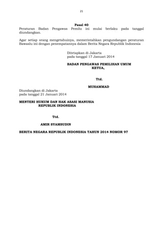 21
Pasal 40
Peraturan Badan Pengawas Pemilu ini mulai berlaku pada tanggal
diundangkan.
Agar setiap orang mengetahuinya, memerintahkan pengundangan peraturan
Bawaslu ini dengan penempatannya dalam Berita Negara Republik Indonesia
Ditetapkan di Jakarta
pada tanggal 17 Januari 201429 April 2013
BADAN PENGAWAS PEMILIHAN UMUM
KETUA,
ttd
Ttd.
MUHAMMAD
Diundangkan di Jakarta
pada tanggal 21 Januari 20146 Mei 2013
MENTERI HUKUM DAN HAK ASASI MANUSIA
REPUBLIK INDONESIA
Ttd
Ttd.
AMIR SYAMSUDIN
BERITA NEGARA REPUBLIK INDONESIA TAHUN 2014 NOMOR 97
 