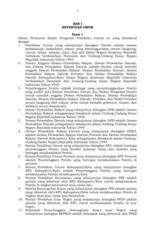 3
BAB I
KETENTUAN UMUM
Pasal 1
Dalam Peraturan Badan Pengawas Pemilihan Umum ini yang dimaksud
dengan:
1. Pemilihan Umum yang selanjutnya disingkat Pemilu adalah sarana
pelaksanaan kedaulatan rakyat yang diselenggarakan secara langsung,
umum, bebas, rahasia, jujur, dan adil dalam Negara Kesatuan Republik
Indonesia berdasarkan Pancasila dan Undang-Undang Dasar Negara
Republik Indonesia Tahun 1945.
2. Pemilu Anggota Dewan Perwakilan Rakyat, Dewan Perwakilan Daerah,
dan Dewan Perwakilan Rakyat Daerah adalah Pemilu untuk memilih
anggota Dewan Perwakilan Rakyat, Dewan Perwakilan Daerah, Dewan
Perwakilan Rakyat Daerah Provinsi, dan Dewan Perwakilan Rakyat
Daerah Kabupaten/Kota dalam Negara Kesatuan Republik Indonesia
berdasarkan Pancasila dan Undang-Undang Dasar Negara Republik
Indonesia Tahun 1945.
3. Penyelenggara Pemilu adalah lembaga yang menyelenggarakan Pemilu
yang terdiri atas Komisi Pemilihan Umum dan Badan Pengawas Pemilu
untuk memilih anggota Dewan Perwakilan Rakyat, Dewan Perwakilan
Daerah, Dewan Perwakilan Rakyat Daerah, Presiden dan Wakil Presiden
secara langsung oleh rakyat, serta untuk memilih gubernur, bupati, dan
walikota secara demokratis.
1. Dewan Perwakilan Rakyat yang selanjutnya disingkat DPR adalah Dewan
Perwakilan Rakyat sebagaimana dimaksud dalam Undang-Undang Dasar
Negara Republik Indonesia Tahun 1945.
2. Dewan Perwakilan Daerah yang selanjutnya disingkat DPD adalah Dewan
Perwakilan Daerah sebagaimana dimaksud dalam Undang-Undang Dasar
Negara Republik Indonesia Tahun 1945.
4. Dewan Perwakilan Rakyat Daerah yang selanjutnya disingkat DPRD,
adalah Dewan Perwakilan Rakyat Daerah Provinsi dan Dewan Perwakilan
Rakyat Daerah Kabupaten/ Kota sebagaimana dimaksud dalam Undang-
Undang Dasar Negara Republik Indonesia Tahun 1945.
5. Komisi Pemilihan Umum yang selanjutnya disingkat KPU adalah lembaga
penyelenggara Pemilu yang bersifat nasional, tetap, dan mandiri yang
bertugas melaksanakan Pemilu.
6. Komisi Pemilihan Umum Provinsi yang selanjutnya disingkat KPU Provinsi
adalah Penyelenggara Pemilu yang bertugas melaksanakan Pemilu di
provinsi.
7. Komisi Pemilihan Umum Kabupaten/Kota yang selanjutnya disingkat
KPU Kabupaten/Kota adalah Penyelenggara Pemilu yang bertugas
melaksanakan Pemilu di kabupaten/kota.
8. Panitia Pemilihan Kecamatan yang selanjutnya disingkat PPK adalah
panitia yang dibentuk oleh KPU Kabupaten/Kota untuk melaksanakan
Pemilu di tingkat kecamatan atau nama lain.
9. Panitia Pemungutan Suara yang selanjutnya disingkat PPS adalah panitia
yang dibentuk oleh KPU Kabupaten/Kota untuk melaksanakan Pemilu di
tingkat desa atau nama lain/kelurahan.
10. Panitia Pemilihan Luar Negeri yang selanjutnya disingkat PPLN adalah
panitia yang dibentuk oleh KPU untuk melaksanakan Pemilu di luar
negeri.
11. Kelompok Penyelenggara Pemungutan Suara Luar Negeri yang
selanjutnya disingkat KPPSLN adalah kelompok yang dibentuk oleh PPLN
 