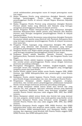 4
untuk melaksanakan pemungutan suara di tempat pemungutan suara
luar negeri.
12. Badan Pengawas Pemilu yang selanjutnya disingkat Bawaslu adalah
lembaga penyelenggara Pemilu yang bertugas mengawasi
penyelenggaraan Pemilu di seluruh wilayah Negara Kesatuan Republik
Indonesia.
13. Badan Pengawas Pemilu Provinsi yang selanjutnya disingkat Bawaslu
Provinsi adalah badan yang dibentuk oleh Bawaslu yang bertugas
mengawasi penyelenggaraan Pemilu di wilayah provinsi.
14. Panitia Pengawas Pemilu Kabupaten/Kota yang selanjutnya disingkat
Panwaslu Kabupaten/Kota adalah panitia yang dibentuk oleh Bawaslu
Provinsi yang bertugas mengawasi penyelenggaraan Pemilu di wilayah
kabupaten/kota.
15. Panitia Pengawas Pemilu Kecamatan yang selanjutnya disingkat Panwaslu
Kecamatan adalah panitia yang dibentuk oleh Panwaslu Kabupaten/Kota
yang bertugas mengawasi penyelenggaraan Pemilu di wilayah kecamatan
atau nama lain.
16. Pengawas Pemilu Lapangan yang selanjutnya disingkat PPL adalah
petugas yang dibentuk oleh Panwaslu Kecamatan yang bertugas
mengawasi penyelenggaraan Pemilu di desa atau nama lain/kelurahan.
17. Pengawas Pemilu Luar Negeri adalah petugas yang dibentuk oleh Bawaslu
yang bertugas mengawasi penyelenggaraan Pemilu di luar negeri.
18. Pengawas Pemilu adalah Bawaslu, Bawaslu Provinsi, Panwaslu
Kabupaten/Kota, Panwaslu Kecamatan, PPL, dan Pengawas Pemilu Luar
Negeri.
19. Pengawasan Pemilu adalah kegiatan mengamati, mengkaji, memeriksa,
dan menilai proses penyelenggaraan Pemilu sesuai dengan ketentuan
peraturan perundang-undangan.
20. Pencegahan Pelanggaran adalah tindakan, langkah-langkah, upaya
mencegah secara dini terhadap potensi pelanggaran yang mengganggu
integritas proses dan hasil Pemilu.
21. Peserta Pemilu adalah partai politik untuk Pemilu Anggota DPR, DPRD
Provinsi, dan DPRD Kabupaten/Kota dan perseorangan untuk Pemilu
Anggota DPD.
22. Kampanye Pemilu adalah kegiatan Peserta Pemilu untuk meyakinkan
para Pemilih dengan menawarkan visi, misi, dan program Peserta Pemilu.
23. Pengawasan Kampanye adalah kegiatan mengamati, mengkaji,
memeriksa, dan menilai proses penyelenggaraan pelaksanaan kampanye
Pemilu sesuai dengan ketentuan peraturan perundang-undangan.
24. Alat peraga kampanye adalah semua benda atau bentuk lain yang
memuat visi, misi, program, dan/atau informasi lainnya yang dipasang
untuk keperluan Kampanye Pemilu yang bertujuan mengajak orang
memilih Peserta Pemilu dan/atau calon anggota DPR, DPD, dan DPRD
tertentu.
25. Bahan Kampanye adalah semua benda atau bentuk lain yang memuat
visi misi, program, simbol-simbol, atau tanda gambar yang disebar untuk
keperluan Kampanye Pemilu yang bertujuan untuk mengajak orang
memilih Peserta Pemilu dan atau calon anggota DPR, DPD, dan DPRD
tertentu.
26. Pelaksana Kampanye Pemilu anggota DPR, DPRD Provinsi, dan DPRD
kabupaten/kota terdiri atas pengurus partai politik, calon anggota DPR,
DPRD Provinsi, DPRD kabupaten/kota, juru Kampanye Pemilu, orang
seorang, dan organisasi yang ditunjuk oleh Peserta Pemilu anggota DPR,
DPRD Provinsi, dan DPRD kabupaten/kota.
 