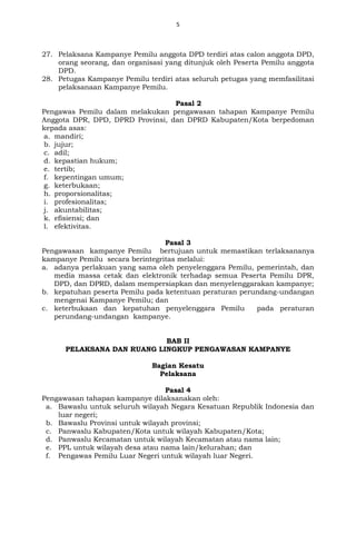 5
27. Pelaksana Kampanye Pemilu anggota DPD terdiri atas calon anggota DPD,
orang seorang, dan organisasi yang ditunjuk oleh Peserta Pemilu anggota
DPD.
28. Petugas Kampanye Pemilu terdiri atas seluruh petugas yang memfasilitasi
pelaksanaan Kampanye Pemilu.
Pasal 2
Pengawas Pemilu dalam melakukan pengawasan tahapan Kampanye Pemilu
Anggota DPR, DPD, DPRD Provinsi, dan DPRD Kabupaten/Kota berpedoman
kepada asas:
a. mandiri;
b. jujur;
c. adil;
d. kepastian hukum;
e. tertib;
f. kepentingan umum;
g. keterbukaan;
h. proporsionalitas;
i. profesionalitas;
j. akuntabilitas;
k. efisiensi; dan
l. efektivitas.
Pasal 3
Pengawasan kampanye Pemilu bertujuan untuk memastikan terlaksananya
kampanye Pemilu secara berintegritas melalui:
a. adanya perlakuan yang sama oleh penyelenggara Pemilu, pemerintah, dan
media massa cetak dan elektronik terhadap semua Peserta Pemilu DPR,
DPD, dan DPRD, dalam mempersiapkan dan menyelenggarakan kampanye;
b. kepatuhan peserta Pemilu pada ketentuan peraturan perundang-undangan
mengenai Kampanye Pemilu; dan
c. keterbukaan dan kepatuhan penyelenggara Pemilu pada peraturan
perundang-undangan kampanye.
BAB II
PELAKSANA DAN RUANG LINGKUP PENGAWASAN KAMPANYE
Bagian Kesatu
Pelaksana
Pasal 4
Pengawasan tahapan kampanye dilaksanakan oleh:
a. Bawaslu untuk seluruh wilayah Negara Kesatuan Republik Indonesia dan
luar negeri;
b. Bawaslu Provinsi untuk wilayah provinsi;
c. Panwaslu Kabupaten/Kota untuk wilayah Kabupaten/Kota;
d. Panwaslu Kecamatan untuk wilayah Kecamatan atau nama lain;
e. PPL untuk wilayah desa atau nama lain/kelurahan; dan
f. Pengawas Pemilu Luar Negeri untuk wilayah luar Negeri.
 