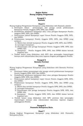 6
Bagian Kedua
Ruang Lingkup Pengawasan
Paragraf 1
Bawaslu
Pasal 5
Ruang lingkup Pengawasan Kampanye yang dilakukan oleh Bawaslu adalah:
a. Penetapan lokasi pemasangan alat peraga untuk pelaksanaan
Kampanye Pemilu Anggota DPR, DPD, dan DPRD;
b. Pendaftaran pelaksana kampanye dan/ atau petugas Kampanye Pemilu
Anggota DPR, DPD, dan DPRD;
c. Penyusunan jadual Kampanye rapat Umum Pemilu Anggota DPR, DPD,
dan DPRD;
d. Pelaksanaan kampanye Pemilu Anggota DPR, DPD, dan DPRD yang
meliputi:
1) Materi dan metode kampanye Pemilu Anggota DPR, DPD, dan DPRD;
2) Larangan kampanye;
3) Pemasangan alat peraga kampanye Pemilu Anggota DPR, DPD, dan
DPRD; dan
4) Kampanye Pemilu Anggota DPR, DPD, dan DPRD dalam bentuk
kegiatan lain.
e. Tindak lanjut yang dilakukan oleh KPU dan pemangku kepentingan
lainnya atas rekomendasi dan/atau laporan dugaan pelanggaran Pemilu.
Paragraf 2
Bawaslu Provinsi
Pasal 6
Ruang lingkup Pengawasan Kampanye yang dilakukan oleh Bawaslu Provinsi
adalah:
a. Penetapan lokasi pemasangan alat peraga untuk pelaksanaan kampanye
Pemilu Anggota DPR, DPD, dan DPRD;
b. Pendaftaran pelaksana kampanye dan/ atau petugas Kampanye Pemilu
Anggota DPR, DPD, dan DPRD;
c. Penyusunan jadual kampanye rapat Umum Pemilu Anggota DPR, DPD,
dan DPRD;
d. Pelaksanaan kampanye Pemilu Anggota DPR, DPD, dan DPRD yang
meliputi:
1) Materi dan metode kampanye Pemilu Anggota DPR, DPD, dan DPRD;
2) Larangan kampanye;
3) Pemasangan alat peraga kampanye Pemilu Anggota DPR, DPD, dan
DPRD; dan
4) Kampanye Pemilu Anggota DPR, DPD, dan DPRD dalam bentuk
kegiatan lain.
e. Tindak lanjut yang dilakukan oleh KPU provinsi dan pemangku
kepentingan lainnya atas rekomendasi dan/atau laporan dugaan
pelanggaran Pemilu.
Paragraf 3
Panwaslu Kabupaten/Kota
Pasal 7
Ruang lingkup Pengawasan Kampanye yang dilakukan oleh Panwaslu
Kabupaten/Kota
 