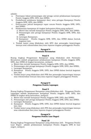 7
adalah:
a. Penetapan lokasi pemasangan alat peraga untuk pelaksanaan kampanye
Pemilu Anggota DPR, DPD, dan DPRD;
b. Pendaftaran pelaksana kampanye dan/ atau petugas Kampanye Pemilu
Anggota DPR, DPD, dan DPRD;
c. Penyusunan jadual kampanye rapat umum Pemilu Anggota DPR, DPD,
dan DPRD;
d. Pelaksanaan kampanye di tingkat kabupaten/Kota,yang meliputi;
1) Materi dan metode kampanye Pemilu Anggota DPR, DPD, dan DPRD;
2) Pemasangan alat peraga kampanye Pemilu Anggota DPR, DPD, dan
DPRD;
3) Larangan Kampanye;
4) Kampanye Pemilu Anggota DPR, DPD, dan DPRD dalam bentuk
kegiatan lain;
e. Tindak lanjut yang dilakukan oleh KPU dan pemangku kepentingan
lainnya atas rekomendasi dan/atau laporan dugaan pelanggaran Pemilu.
Paragraf 4
Panwaslu Kecamatan
Pasal 8
Ruang lingkup Pengawasan Kampanye yang dilakukan oleh Panwaslu
Kecamatan adalah pengawasan pelaksanaan kampanye Pemilu Anggota DPR,
DPD, dan DPRD di tingkat kecamatan, meliputi;
a. Materi dan metode kampanye Pemilu Anggota DPR, DPD, dan DPRD;
b. Pemasangan alat peraga kampanye Pemilu Anggota DPR, DPD, dan DPRD;
c. Larangan Kampanye;
d. Kampanye Pemilu Anggota DPR, DPD, dan DPRD dalam bentuk kegiatan
lain; dan
e. Tindak lanjut yang dilakukan oleh PPK dan pemangku kepentingan lainnya
atas rekomendasi temuan dan/atau laporan dugaan pelanggaran Pemilu.
Paragraf 5
Pengawas Pemilu Lapangan
Pasal 9
Ruang lingkup Pengawasan Kampanye yang dilakukan oleh Pengawas Pemilu
Lapangan adalah pelaksanaan kampanye Pemilu Anggota DPR, DPD, dan
DPRD di tingkat desa/kelurahan, meliputi:
a. Materi dan metode kampanye Pemilu Anggota DPR, DPD, dan DPRD;
b. Pemasangan alat peraga kampanye Pemilu Anggota DPR, DPD, dan DPRD;
c. Larangan Kampanye;
d. Kampanye Pemilu Anggota DPR, DPD, dan DPRD dalam bentuk kegiatan
lain; dan
e. Tindak lanjut yang dilakukan oleh PPS dan pemangku kepentingan lainnya
atas rekomendasi dan/atau laporan dugaan pelanggaran Pemilu.
Paragraf 6
Pengawas Pemilu Luar Negeri
Pasal 10
Ruang lingkup Pengawasan Kampanye yang dilakukan oleh Pengawas Pemilu
Luar Negeri adalah pelaksanaan kampanye Pemilu Anggota DPR di luar
negeri, meliputi:
 