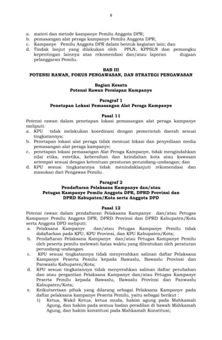 8
a. materi dan metode kampanye Pemilu Anggota DPR;
b. pemasangan alat peraga kampanye Pemilu Anggota DPR;
c. Kampanye Pemilu Anggota DPR dalam bentuk kegiatan lain; dan
d. Tindak lanjut yang dilakukan oleh PPLN, KPPSLN dan pemangku
kepentingan lainnya atas rekomendasi dan/atau laporan dugaan
pelanggaran Pemilu.
BAB III
POTENSI RAWAN, FOKUS PENGAWASAN, DAN STRATEGI PENGAWASAN
Bagian Kesatu
Potensi Rawan Persiapan Kampanye
Paragraf 1
Penetapan Lokasi Pemasangan Alat Peraga Kampanye
Pasal 11
Potensi rawan dalam penetapan lokasi pemasangan alat peraga kampanye
meliputi:
a. KPU tidak melakukan koordinasi dengan pemerintah daerah sesuai
tingkatannya;
b. Penetapan lokasi alat peraga tidak memuat lokasi dan penyediaan media
pemasangan alat peraga kampanye;
c. penetapan lokasi pemasangan Alat Peraga Kampanye, tidak mengindahkan
nilai etika, estetika, kebersihan dan keindahan kota atau kawasan
setempat sesuai dengan ketentuan peraturan perundang-undangan; dan
d. KPU sesuai tingkatannya tidak menindaklanjuti rekomendasi dan
masukan dari Pengawas Pemilu.
Paragraf 2
Pendaftaran Pelaksana Kampanye dan/atau
Petugas Kampanye Pemilu Anggota DPR, DPRD Provinsi dan
DPRD Kabupaten/Kota serta Anggota DPD
Pasal 12
Potensi rawan dalam pendaftaran Pelaksana Kampanye dan/atau Petugas
Kampanye Pemilu Anggota DPR, DPRD Provinsi dan DPRD Kabupaten/Kota
serta Anggota DPD meliputi:
a. Pelaksana Kampanye dan/atau Petugas Kampanye Pemilu tidak
didaftarkan pada KPU, KPU Provinsi, dan KPU Kabupaten/Kota;
b. Pendaftaran Pelaksana Kampanye dan/atau Petugas Kampanye Pemilu
oleh peserta pemilu melewati batas waktu yang ditentukan oleh peraturan
perundang-undangan.
c. KPU sesuai tingkatannya tidak menyerahkan salinan daftar Pelaksana
Kampanye Peserta Pemilu kepada Bawaslu, Bawaslu Provinsi dan
Panwaslu Kabupaten/Kota;
d. KPU sesuai tingkatannya tidak menyerahkan salinan daftar perubahan
dan atau pergantian Pelaksana Kampanye dan/atau Petugas Kampanye
Peserta Pemilu kepada Bawaslu, Bawaslu Provinsi dan Panwaslu
Kabupaten/Kota;
e. Keikutsertaan pihak yang dilarang sebagai Pelaksana Kampanye pada
daftar pelaksana kampanye Peserta Pemilu, yaitu sebagai berikut :
1) Ketua, Wakil Ketua, ketua muda, hakim agung pada Mahkamah
Agung, dan hakim pada semua badan peradilan di bawah Mahkamah
Agung, dan hakim konstitusi pada Mahkamah Konstitusi;
 