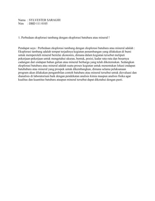 Nama : SYLVESTER SARAGIH
Nim : DBD 111 0105
1. Perbedaan eksplorasi tambang dengan eksplorasi batubara atau mineral !
Pendapat saya : Perbedaan eksplorasi tambang dengan eksplorasi batubara atau mineral adalah :
Eksplorasi tambang adalah tempat terjadinya kegiatan penambangan yang dilakukan di bumi
untuk memperoleh mineral bernilai ekonomis, dimana dalam kegiatan tersebut meliputi
pekerjaan-pekerjaan untuk mengetahui ukuran, bentuk, posisi, kadar rata-rata dan besarnya
cadangan dari endapan bahan galian atau mineral berharga yang telah diketemukan. Sedangkan
eksplorasi batubara atau mineral adalah suatu proses kegiatan untuk menentukan lokasi endapan
batubabara atau mineral yang prospek untuk dikembangkan, dimana selama pelaksanaan
program akan dilakukan pengambilan contoh batubara atau mineral tersebut untuk dievaluasi dan
dianalisis di laboratorium baik dengan pendekatan analisis kimia maupun analisis fisika agar
kualitas dan kuantitas batubara ataupun mineral tersebut dapat diketahui dengan pasti.
 