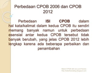 Perbedaan ISI CPOB dalam
hal kata/kalimat dalam kedua CPOB itu sendiri
memang banyak namun untuk perbedaan
esensial antar kedua CPOB tersebut tidak
banyak berubah, yang jelas CPOB 2012 lebih
lengkap karena ada beberapa perbaikan dan
penambahan
Perbedaan CPOB 2006 dan CPOB
2012
Makul CPOB oleh ana and friends -
http://kalisthianablog.blogspot.com
 