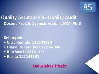 Quality Assurance VS Quality Audit
Dosen : Prof. Ir. Syamsir Abduh , MM, Ph.D
Kelompok :
• Citra Kemala 122141030
• Diana Rumondang 122141040
• Rita Wati 122141127
• Rosita 122141141
Universitas Trisakti
85
 