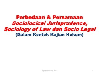 Perbedaan & Persamaan
Sociolocical Jurisprudence,
Sociology of Law dan Socio Legal
(Dalam Kontek Kajian Hukum)
1
Agus Brotosusilo, 2012
 