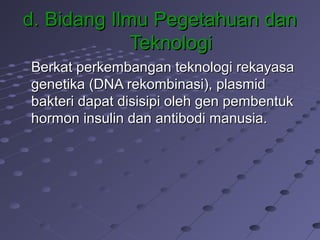 d.d. Bidang Ilmu Pegetahuan danBidang Ilmu Pegetahuan dan
TeknologiTeknologi
Berkat perkembangan teknologi rekayasaBerkat perkembangan teknologi rekayasa
genetika (DNA rekombinasi), plasmidgenetika (DNA rekombinasi), plasmid
bakteri dapat disisipi oleh gen pembentukbakteri dapat disisipi oleh gen pembentuk
hormon insulin dan antibodi manusia.hormon insulin dan antibodi manusia.
 
