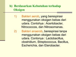 b) Berdasarkan Kebutuhan terhadap
Oksigen
1) Bakteri aerob, yang berespirasi
menggunakan oksigen bebas dari
udara. Contohya : Acertobacter,
Nitrococcos, dan Nitrosomanas.
2) Bakteri anaerob, berespirasi tanpa
menggunakan oksigen bebas dari
udara. Contonya : Lactobacillus,
clostridium, Streptococcus, Bacillus,
Escherichia, dan Eterobacter.
 