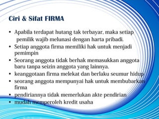 Ciri & Sifat FIRMA
• Apabila terdapat hutang tak terbayar, maka setiap
pemilik wajib melunasi dengan harta pribadi.
• Setiap anggota firma memiliki hak untuk menjadi
pemimpin
• Seorang anggota tidak berhak memasukkan anggota
baru tanpa seizin anggota yang lainnya.
• keanggotaan firma melekat dan berlaku seumur hidup
• seorang anggota mempunyai hak untuk membubarkan
firma
• pendiriannya tidak memerlukan akte pendirian
• mudah memperoleh kredit usaha
 