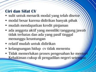 Ciri dan Sifat CV
• sulit untuk menarik modal yang telah disetor
• modal besar karena didirikan banyak pihak
• mudah mendapatkan kredit pinjaman
• ada anggota aktif yang memiliki tanggung jawab
tidak terbatas dan ada yang pasif tinggal
menunggu keuntungan
• relatif mudah untuk didirikan
• kelangsungan hidup cv tidak menentu
• Tidak memerlukan proses pengesahan ke menteri
Kehakiman cukup di pengadilan negeri setempat
 