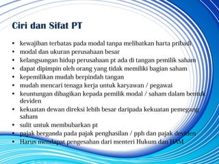 Ciri dan Sifat PT
• kewajiban terbatas pada modal tanpa melibatkan harta pribadi
• modal dan ukuran perusahaan besar
• kelangsungan hidup perusahaan pt ada di tangan pemilik saham
• dapat dipimpin oleh orang yang tidak memiliki bagian saham
• kepemilikan mudah berpindah tangan
• mudah mencari tenaga kerja untuk karyawan / pegawai
• keuntungan dibagikan kepada pemilik modal / saham dalam bentuk
deviden
• kekuatan dewan direksi lebih besar daripada kekuatan pemegang
saham
• sulit untuk membubarkan pt
• pajak berganda pada pajak penghasilan / pph dan pajak deviden
• Harus mendapat pengesahan dari menteri Hukum dan HAM
 