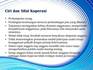Ciri dan Sifat Koperasi
• Perkumpulan orang,
• Pembagian keuntungan menurut perbandingan jasa yang dibatasi,
• Tujuannya meringankan beban ekonomi anggotanya, memperbaiki
kesejahteraan anggotanya, pada khususnya dan masyarakat pada
umumnya,
• Modal tidak tetap, berubah menurut banyaknya simpanan anggota,
• Tidak mementingkan pemasukan modal/pekerjaan usaha tetapi
keanggotaan pribadi dengan prinsip kebersamaan,
• Dalam rapat anggota tiap anggota memiliki satu suara tanpa
memperhatikan jumlah modal masing-masing,
• Setiap anggota bebas untuk masuk/keluar (anggota berganti)
sehingga dalam koperasi tidak terdapat modal permanen,
 