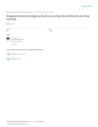 See discussions, stats, and author profiles for this publication at: https://www.researchgate.net/publication/320395378
Mengenal Artiﬁcial Intelligence, Machine Learning, Neural Network, dan Deep
Learning
Article · June 2017
CITATIONS
14
READS
32,021
1 author:
Some of the authors of this publication are also working on these related projects:
Kecerdasan Buatan View project
Marketing View project
Abu Ahmad Hania
Yayasan Teknologi Indonesia
3 PUBLICATIONS   14 CITATIONS   
SEE PROFILE
All content following this page was uploaded by Abu Ahmad Hania on 14 October 2017.
The user has requested enhancement of the downloaded file.
 