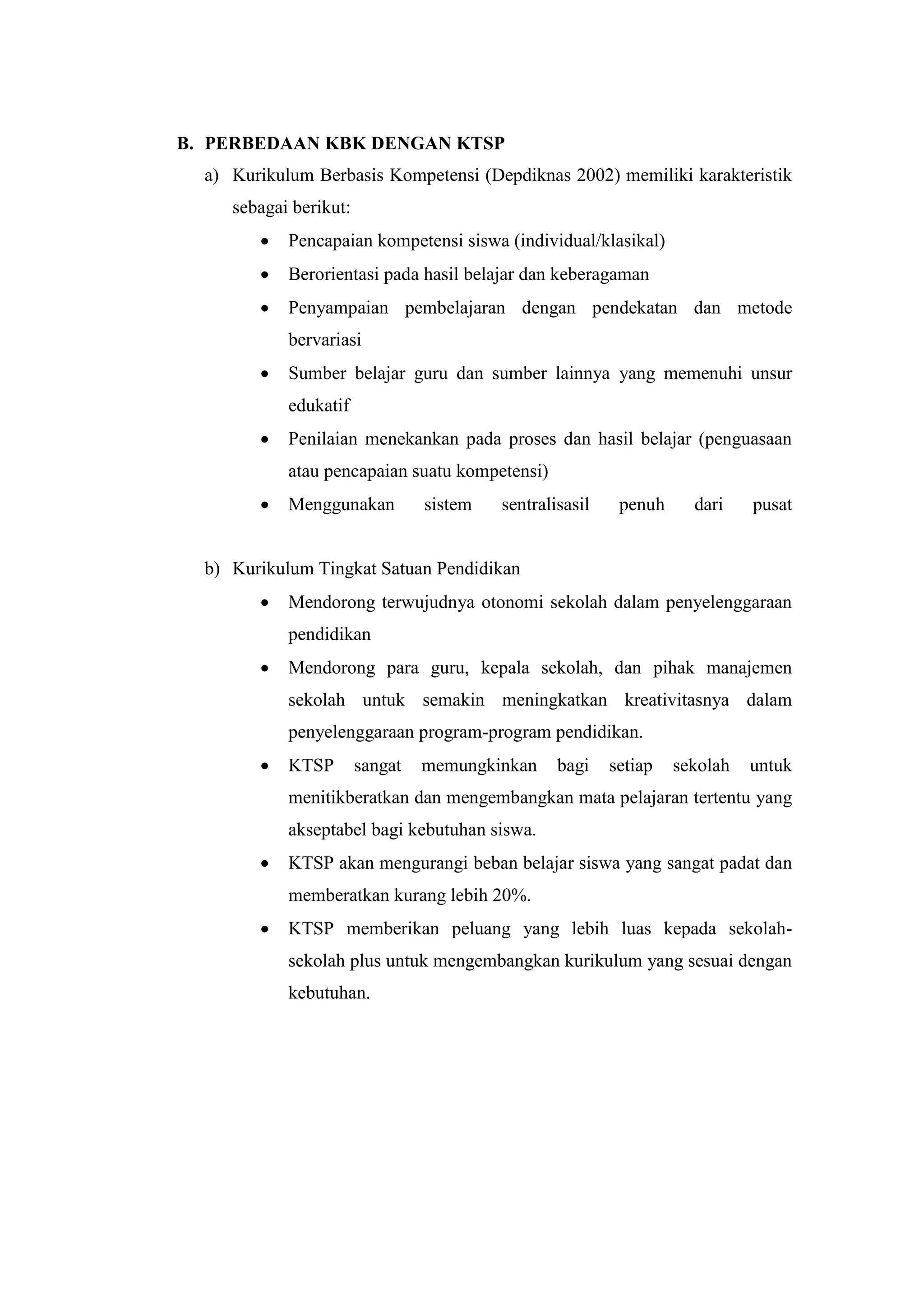 B. PERBEDAAN KBK DENGAN KTSP
a) Kurikulum Berbasis Kompetensi (Depdiknas 2002) memiliki karakteristik
sebagai berikut:
 Pencapaian kompetensi siswa (individual/klasikal)
 Berorientasi pada hasil belajar dan keberagaman
 Penyampaian pembelajaran dengan pendekatan dan metode
bervariasi
 Sumber belajar guru dan sumber lainnya yang memenuhi unsur
edukatif
 Penilaian menekankan pada proses dan hasil belajar (penguasaan
atau pencapaian suatu kompetensi)
 Menggunakan sistem sentralisasil penuh dari pusat
b) Kurikulum Tingkat Satuan Pendidikan
 Mendorong terwujudnya otonomi sekolah dalam penyelenggaraan
pendidikan
 Mendorong para guru, kepala sekolah, dan pihak manajemen
sekolah untuk semakin meningkatkan kreativitasnya dalam
penyelenggaraan program-program pendidikan.
 KTSP sangat memungkinkan bagi setiap sekolah untuk
menitikberatkan dan mengembangkan mata pelajaran tertentu yang
akseptabel bagi kebutuhan siswa.
 KTSP akan mengurangi beban belajar siswa yang sangat padat dan
memberatkan kurang lebih 20%.
 KTSP memberikan peluang yang lebih luas kepada sekolah-
sekolah plus untuk mengembangkan kurikulum yang sesuai dengan
kebutuhan.
 