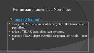 Persamaan : Linier atau Non-linier
o Ingat 3 hal ini :
 x or y TIDAK dapat muncul di penyebut. Bot harus dalam
pembilang!!
 x dan y TIDAK dapat dikalikan bersama.
 x atau y TIDAK dapat memiliki eksponen lain selain 1 atau
0.
 