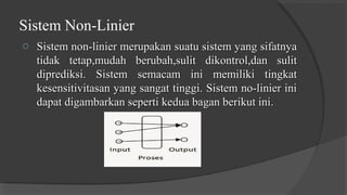 Sistem Non-Linier
o Sistem non-linier merupakan suatu sistem yang sifatnyaSistem non-linier merupakan suatu sistem yang sifatnya
tidak tetap,mudah berubah,sulit dikontrol,dan sulittidak tetap,mudah berubah,sulit dikontrol,dan sulit
diprediksi. Sistem semacam ini memiliki tingkatdiprediksi. Sistem semacam ini memiliki tingkat
kesensitivitasan yang sangat tinggi. Sistem no-linier inikesensitivitasan yang sangat tinggi. Sistem no-linier ini
dapat digambarkan seperti kedua bagan berikut ini.dapat digambarkan seperti kedua bagan berikut ini.
 