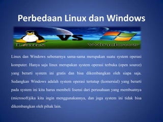 Perbedaan Linux dan Windows

Linux dan Windows sebenarnya sama-sama merupakan suatu system operasi
komputer. Hanya saja linux merupakan system operasi terbuka (open source)
yang berarti system ini gratis dan bisa dikembangkan oleh siapa saja.
Sedangkan Windows adalah system operasi tertutup (komersial) yang berarti
pada system ini kita harus membeli lisensi dari perusahaan yang membuatnya

(microsoft)jika kita ingin menggunakannya, dan juga system ini tidak bisa
dikembangkan oleh pihak lain.

 