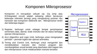 Komponen Mikroprosesor
Komponen ini merupakan sebuah cip. Cip (chip atau
IC/Integrated circuit) adalah sekeping silikon berukuran
beberapa milimeter persegi yang mengandung puluhan ribu
transistor dan komponen elektronik lain. Mikroprosesor terdiri
dari beberapa bagian :
1) Register, berfungsi untuk sebagai tempat penyimpanan
sementara data, alamat, kode instruksi dan bit status berbagai
operasi mikroprosesor.
2) ALU (Algorithm and Logic Unit), berfungsi untuk mengerjakan
perintah – perintah logika dan operasi aritmetika.
3) Timing and Control Unit, berfungsi untuk mengambil dan
mendekodekan instruksi dari memori program dan
membangkitkan sinyal kendali yang diperlukan oleh bagian lain
dari mikroprosesor untuk melaksanakan instruksi tersebut
 