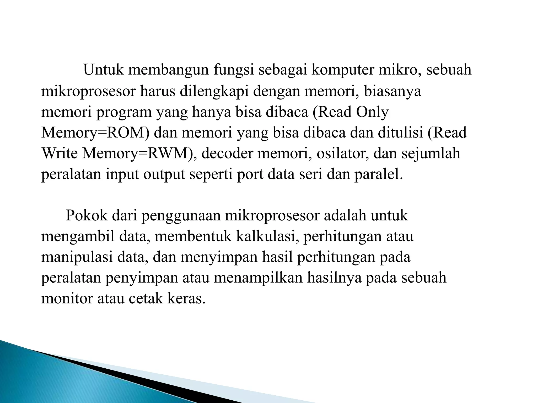 Untuk membangun fungsi sebagai komputer mikro, sebuah
mikroprosesor harus dilengkapi dengan memori, biasanya
memori program yang hanya bisa dibaca (Read Only
Memory=ROM) dan memori yang bisa dibaca dan ditulisi (Read
Write Memory=RWM), decoder memori, osilator, dan sejumlah
peralatan input output seperti port data seri dan paralel.
Pokok dari penggunaan mikroprosesor adalah untuk
mengambil data, membentuk kalkulasi, perhitungan atau
manipulasi data, dan menyimpan hasil perhitungan pada
peralatan penyimpan atau menampilkan hasilnya pada sebuah
monitor atau cetak keras.
 