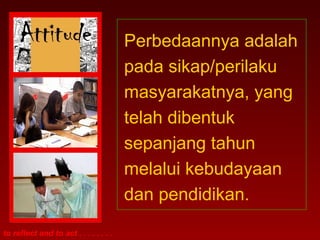 to reflect and to act . . . . . . . .
Perbedaannya adalah
pada sikap/perilaku
masyarakatnya, yang
telah dibentuk
sepanjang tahun
melalui kebudayaan
dan pendidikan.
 