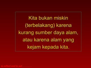 to reflect and to act . . . . . . . .
Kita bukan miskinKita bukan miskin
(terbelakang) karena(terbelakang) karena
kurang sumber daya alam,kurang sumber daya alam,
atau karena alam yangatau karena alam yang
kejam kepada kita.kejam kepada kita.
 