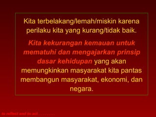 to reflect and to act . . . . . . . .
Kita terbelakang/lemah/miskin karena
perilaku kita yang kurang/tidak baik.
Kita kekurangan kemauan untuk
mematuhi dan mengajarkan prinsip
dasar kehidupan yang akan
memungkinkan masyarakat kita pantas
membangun masyarakat, ekonomi, dan
negara.
 