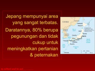 to reflect and to act . . . . . . . .
Jepang mempunyai area
yang sangat terbatas.
Daratannya, 80% berupa
pegunungan dan tidak
cukup untuk
meningkatkan pertanian
& peternakan
 