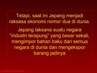 to reflect and to act . . . . . . . .
Tetapi, saat ini Jepang menjadi
raksasa ekonomi nomor dua di dunia.
Jepang laksana suatu negara
“industri terapung” yang besar sekali,
mengimpor bahan baku dari semua
negara di dunia dan mengekspor
barang jadinya
 