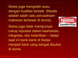 to reflect and to act . . . . . . . .
Swiss juga mengolah susu
dengan kualitas terbaik. (Nestle
adalah salah satu perusahaan
makanan terbesar di dunia).
Swiss juga tidak mempunyai
cukup reputasi dalam keamanan,
integritas, dan ketertiban – tetapi
saat ini bank-bank di Swiss
menjadi bank yang sangat disukai
di dunia.
 