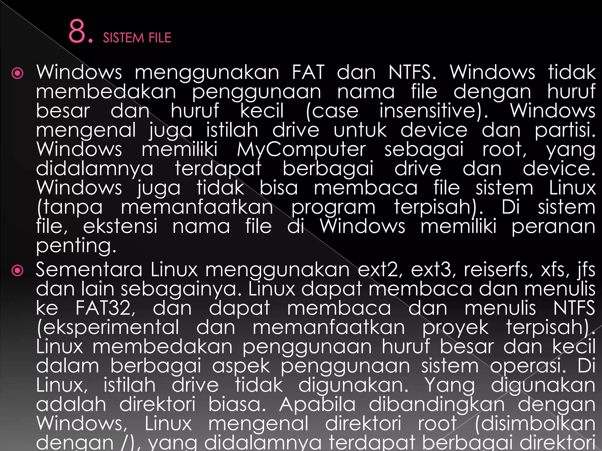 



Windows menggunakan FAT dan NTFS. Windows tidak
membedakan penggunaan nama file dengan huruf
besar dan huruf kecil (case insensitive). Windows
mengenal juga istilah drive untuk device dan partisi.
Windows memiliki MyComputer sebagai root, yang
didalamnya terdapat berbagai drive dan device.
Windows juga tidak bisa membaca file sistem Linux
(tanpa memanfaatkan program terpisah). Di sistem
file, ekstensi nama file di Windows memiliki peranan
penting.
Sementara Linux menggunakan ext2, ext3, reiserfs, xfs, jfs
dan lain sebagainya. Linux dapat membaca dan menulis
ke FAT32, dan dapat membaca dan menulis NTFS
(eksperimental dan memanfaatkan proyek terpisah).
Linux membedakan penggunaan huruf besar dan kecil
dalam berbagai aspek penggunaan sistem operasi. Di
Linux, istilah drive tidak digunakan. Yang digunakan
adalah direktori biasa. Apabila dibandingkan dengan
Windows, Linux mengenal direktori root (disimbolkan
dengan /), yang didalamnya terdapat berbagai direktori

 