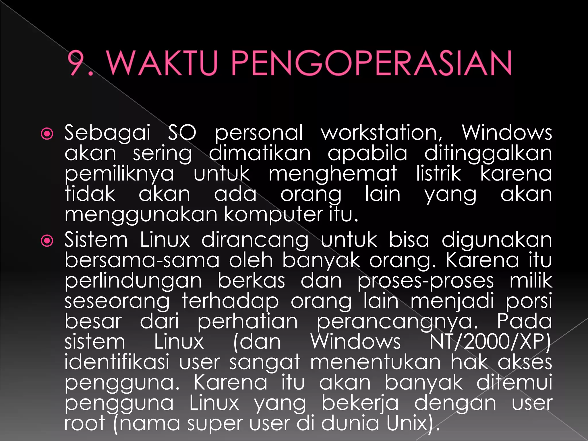 



Sebagai SO personal workstation, Windows
akan sering dimatikan apabila ditinggalkan
pemiliknya untuk menghemat listrik karena
tidak akan ada orang lain yang akan
menggunakan komputer itu.
Sistem Linux dirancang untuk bisa digunakan
bersama-sama oleh banyak orang. Karena itu
perlindungan berkas dan proses-proses milik
seseorang terhadap orang lain menjadi porsi
besar dari perhatian perancangnya. Pada
sistem Linux (dan Windows NT/2000/XP)
identifikasi user sangat menentukan hak akses
pengguna. Karena itu akan banyak ditemui
pengguna Linux yang bekerja dengan user
root (nama super user di dunia Unix).

 