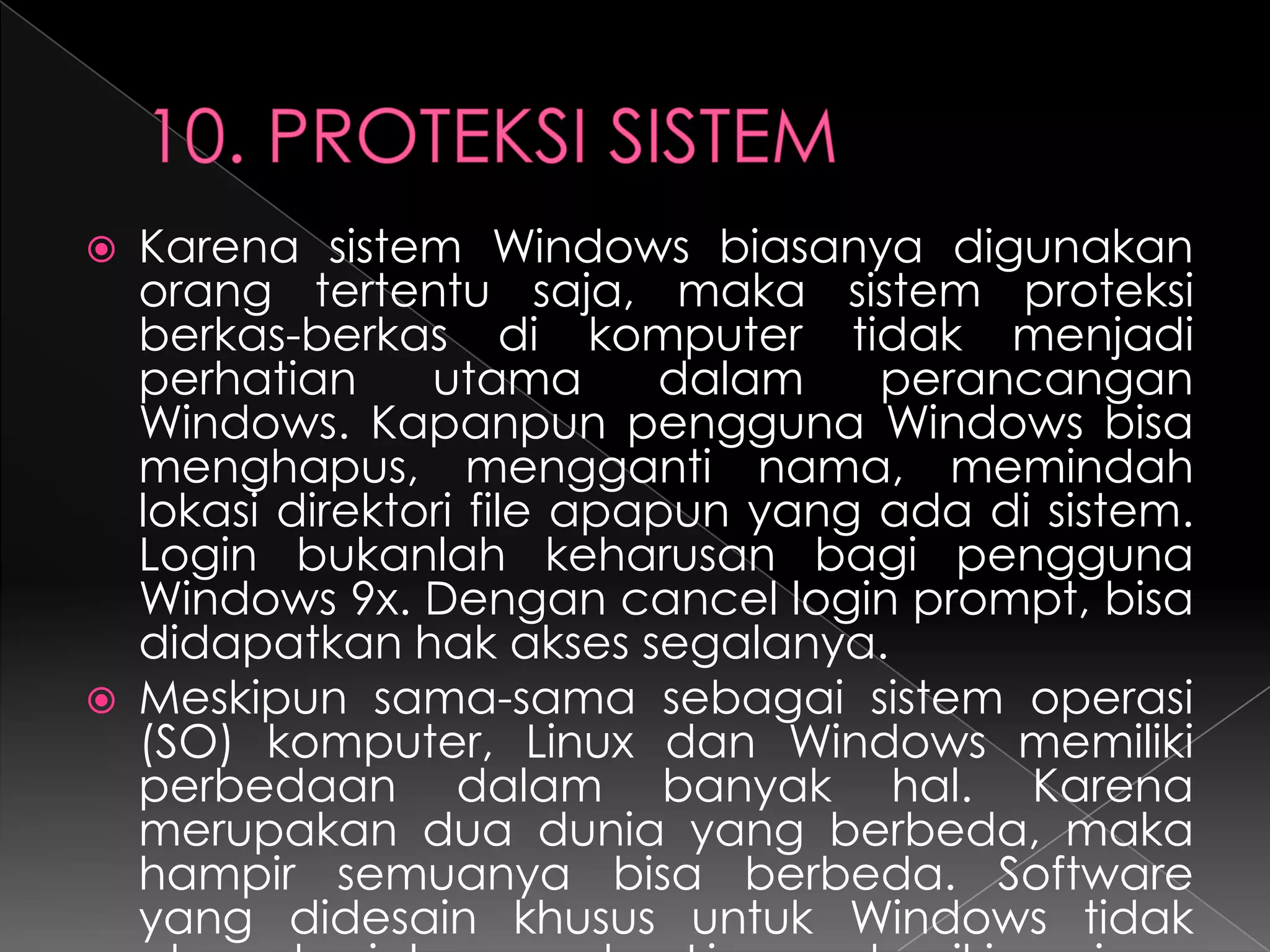 



Karena sistem Windows biasanya digunakan
orang tertentu saja, maka sistem proteksi
berkas-berkas di komputer tidak menjadi
perhatian
utama
dalam
perancangan
Windows. Kapanpun pengguna Windows bisa
menghapus, mengganti nama, memindah
lokasi direktori file apapun yang ada di sistem.
Login bukanlah keharusan bagi pengguna
Windows 9x. Dengan cancel login prompt, bisa
didapatkan hak akses segalanya.
Meskipun sama-sama sebagai sistem operasi
(SO) komputer, Linux dan Windows memiliki
perbedaan dalam banyak hal. Karena
merupakan dua dunia yang berbeda, maka
hampir semuanya bisa berbeda. Software
yang didesain khusus untuk Windows tidak

 