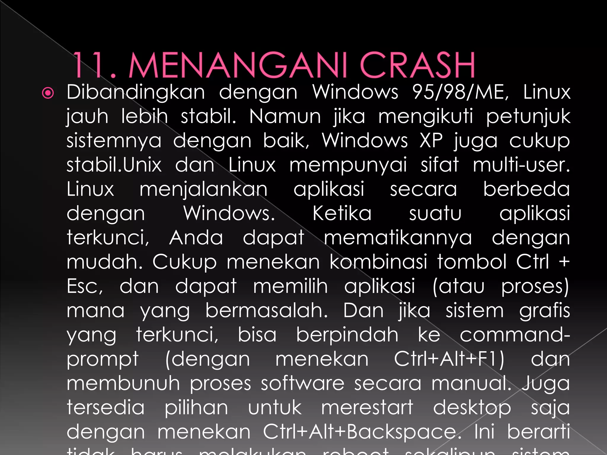 

Dibandingkan dengan Windows 95/98/ME, Linux
jauh lebih stabil. Namun jika mengikuti petunjuk
sistemnya dengan baik, Windows XP juga cukup
stabil.Unix dan Linux mempunyai sifat multi-user.
Linux menjalankan aplikasi secara berbeda
dengan
Windows.
Ketika
suatu
aplikasi
terkunci, Anda dapat mematikannya dengan
mudah. Cukup menekan kombinasi tombol Ctrl +
Esc, dan dapat memilih aplikasi (atau proses)
mana yang bermasalah. Dan jika sistem grafis
yang terkunci, bisa berpindah ke commandprompt (dengan menekan Ctrl+Alt+F1) dan
membunuh proses software secara manual. Juga
tersedia pilihan untuk merestart desktop saja
dengan menekan Ctrl+Alt+Backspace. Ini berarti

 
