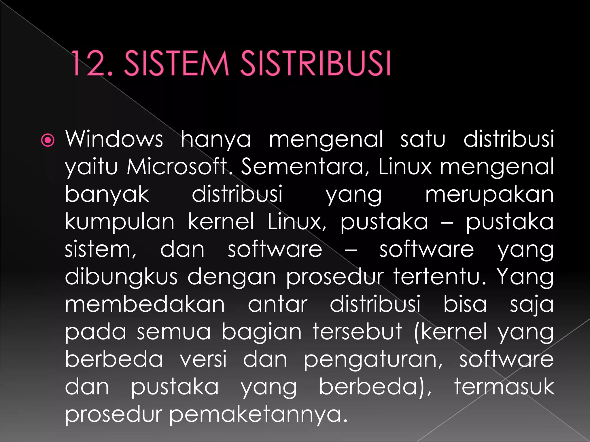 

Windows hanya mengenal satu distribusi
yaitu Microsoft. Sementara, Linux mengenal
banyak
distribusi
yang
merupakan
kumpulan kernel Linux, pustaka – pustaka
sistem, dan software – software yang
dibungkus dengan prosedur tertentu. Yang
membedakan antar distribusi bisa saja
pada semua bagian tersebut (kernel yang
berbeda versi dan pengaturan, software
dan pustaka yang berbeda), termasuk
prosedur pemaketannya.

 