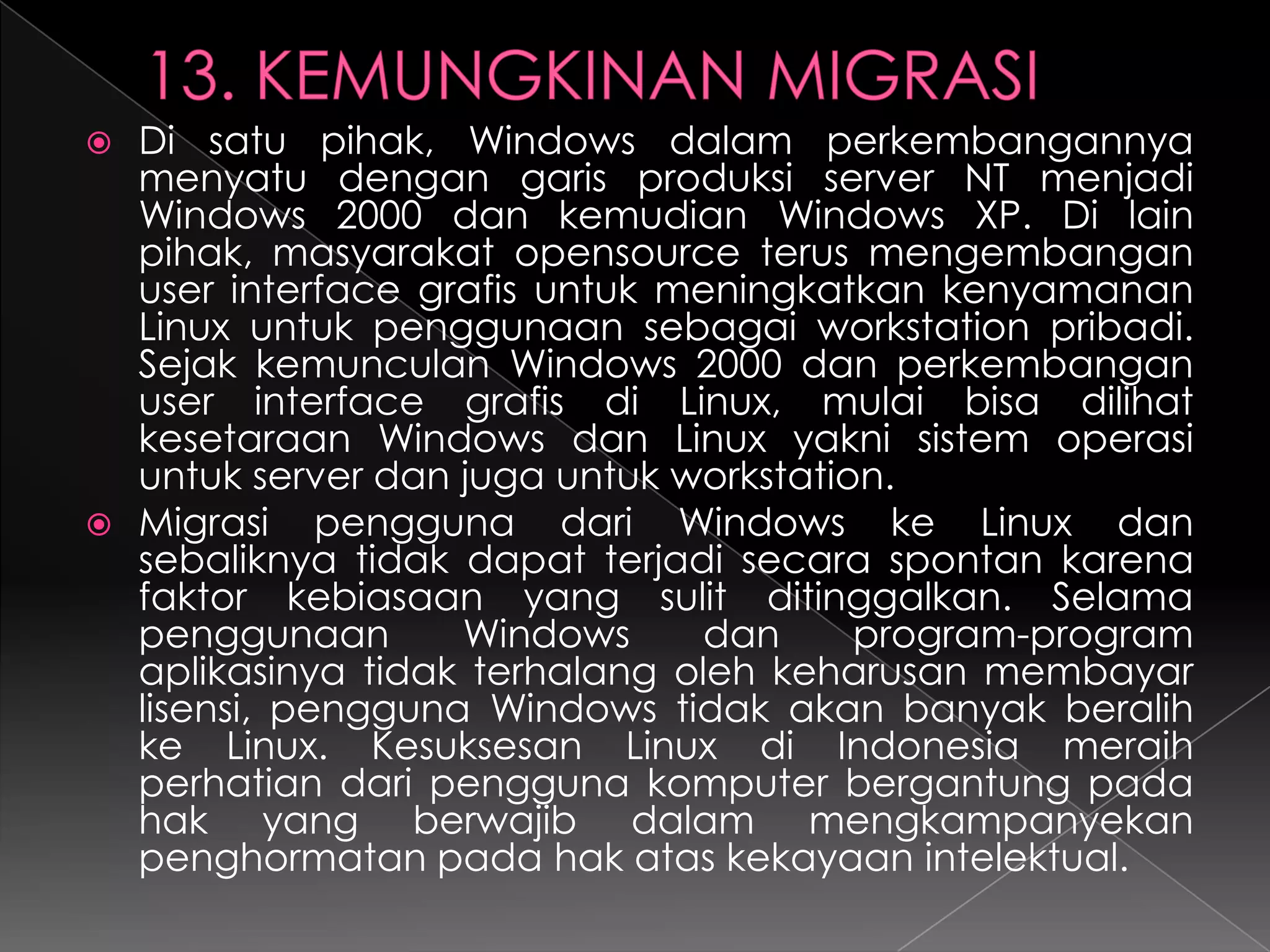Di satu pihak, Windows dalam perkembangannya
menyatu dengan garis produksi server NT menjadi
Windows 2000 dan kemudian Windows XP. Di lain
pihak, masyarakat opensource terus mengembangan
user interface grafis untuk meningkatkan kenyamanan
Linux untuk penggunaan sebagai workstation pribadi.
Sejak kemunculan Windows 2000 dan perkembangan
user interface grafis di Linux, mulai bisa dilihat
kesetaraan Windows dan Linux yakni sistem operasi
untuk server dan juga untuk workstation.
 Migrasi pengguna dari Windows ke Linux dan
sebaliknya tidak dapat terjadi secara spontan karena
faktor kebiasaan yang sulit ditinggalkan. Selama
penggunaan
Windows
dan
program-program
aplikasinya tidak terhalang oleh keharusan membayar
lisensi, pengguna Windows tidak akan banyak beralih
ke Linux. Kesuksesan Linux di Indonesia meraih
perhatian dari pengguna komputer bergantung pada
hak yang berwajib dalam mengkampanyekan
penghormatan pada hak atas kekayaan intelektual.


 