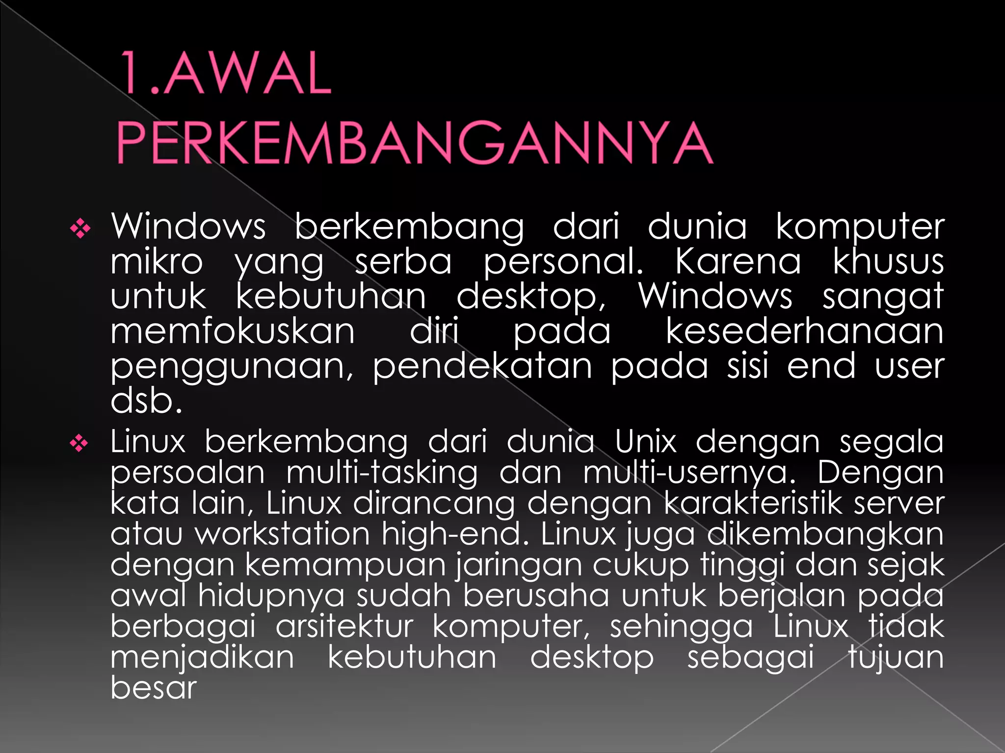 



Windows berkembang dari dunia komputer
mikro yang serba personal. Karena khusus
untuk kebutuhan desktop, Windows sangat
memfokuskan diri pada kesederhanaan
penggunaan, pendekatan pada sisi end user
dsb.
Linux berkembang dari dunia Unix dengan segala
persoalan multi-tasking dan multi-usernya. Dengan
kata lain, Linux dirancang dengan karakteristik server
atau workstation high-end. Linux juga dikembangkan
dengan kemampuan jaringan cukup tinggi dan sejak
awal hidupnya sudah berusaha untuk berjalan pada
berbagai arsitektur komputer, sehingga Linux tidak
menjadikan kebutuhan desktop sebagai tujuan
besar

 