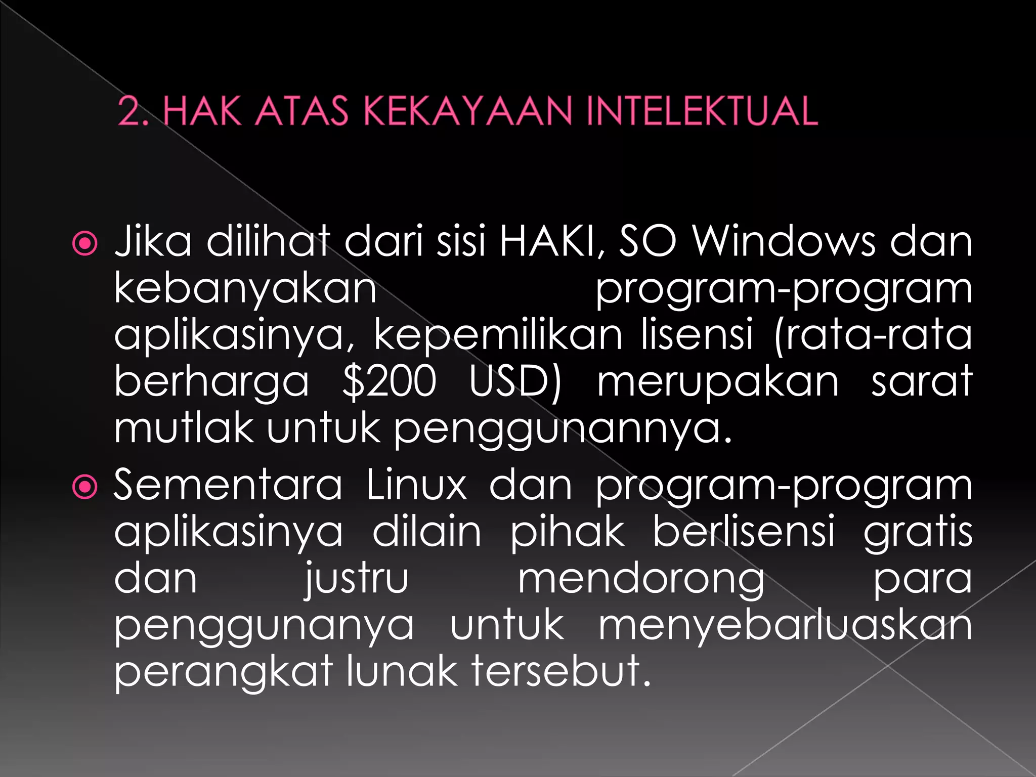 Jika dilihat dari sisi HAKI, SO Windows dan
kebanyakan
program-program
aplikasinya, kepemilikan lisensi (rata-rata
berharga $200 USD) merupakan sarat
mutlak untuk penggunannya.
 Sementara Linux dan program-program
aplikasinya dilain pihak berlisensi gratis
dan
justru
mendorong
para
penggunanya untuk menyebarluaskan
perangkat lunak tersebut.


 