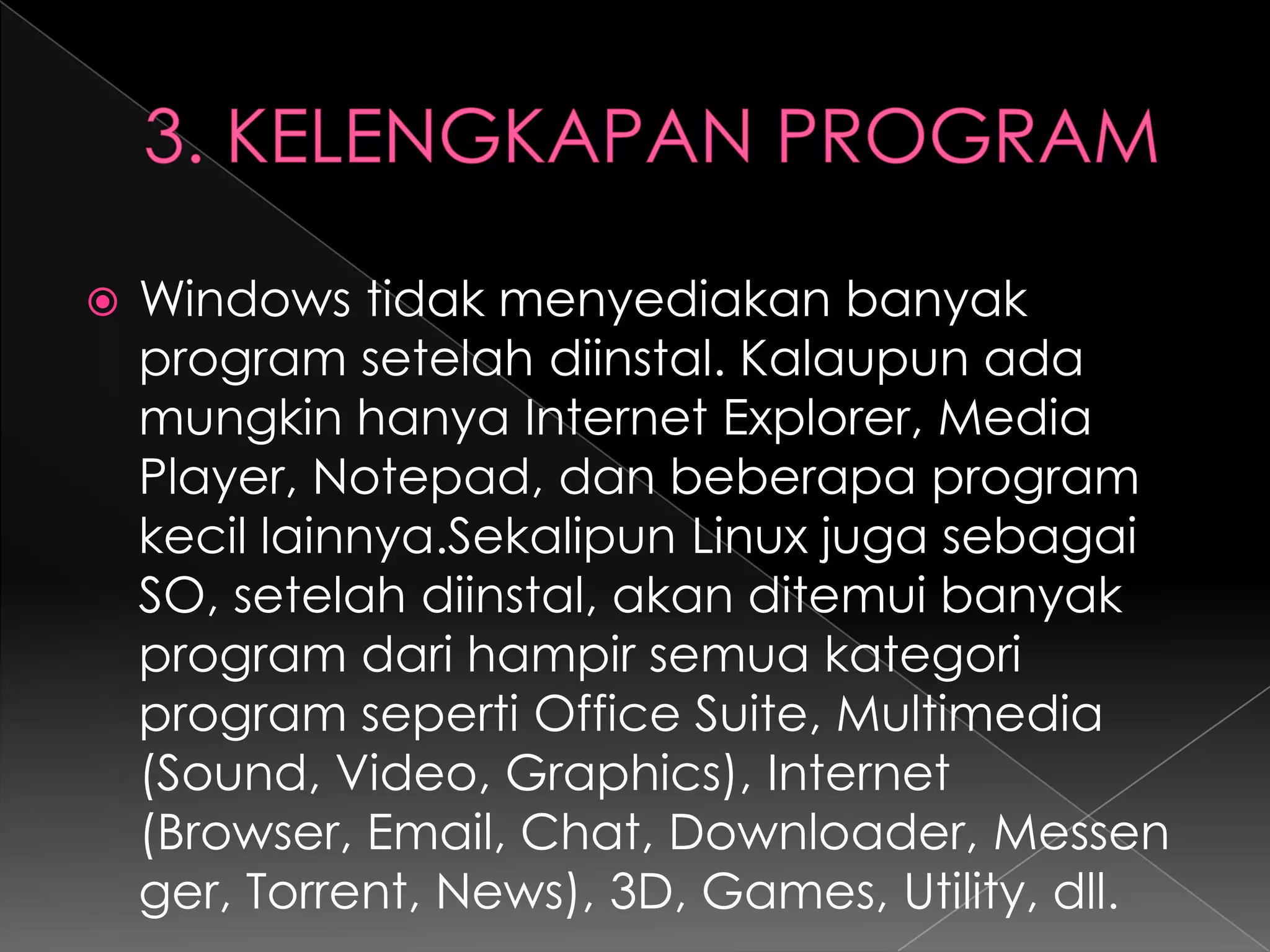 

Windows tidak menyediakan banyak
program setelah diinstal. Kalaupun ada
mungkin hanya Internet Explorer, Media
Player, Notepad, dan beberapa program
kecil lainnya.Sekalipun Linux juga sebagai
SO, setelah diinstal, akan ditemui banyak
program dari hampir semua kategori
program seperti Office Suite, Multimedia
(Sound, Video, Graphics), Internet
(Browser, Email, Chat, Downloader, Messen
ger, Torrent, News), 3D, Games, Utility, dll.

 