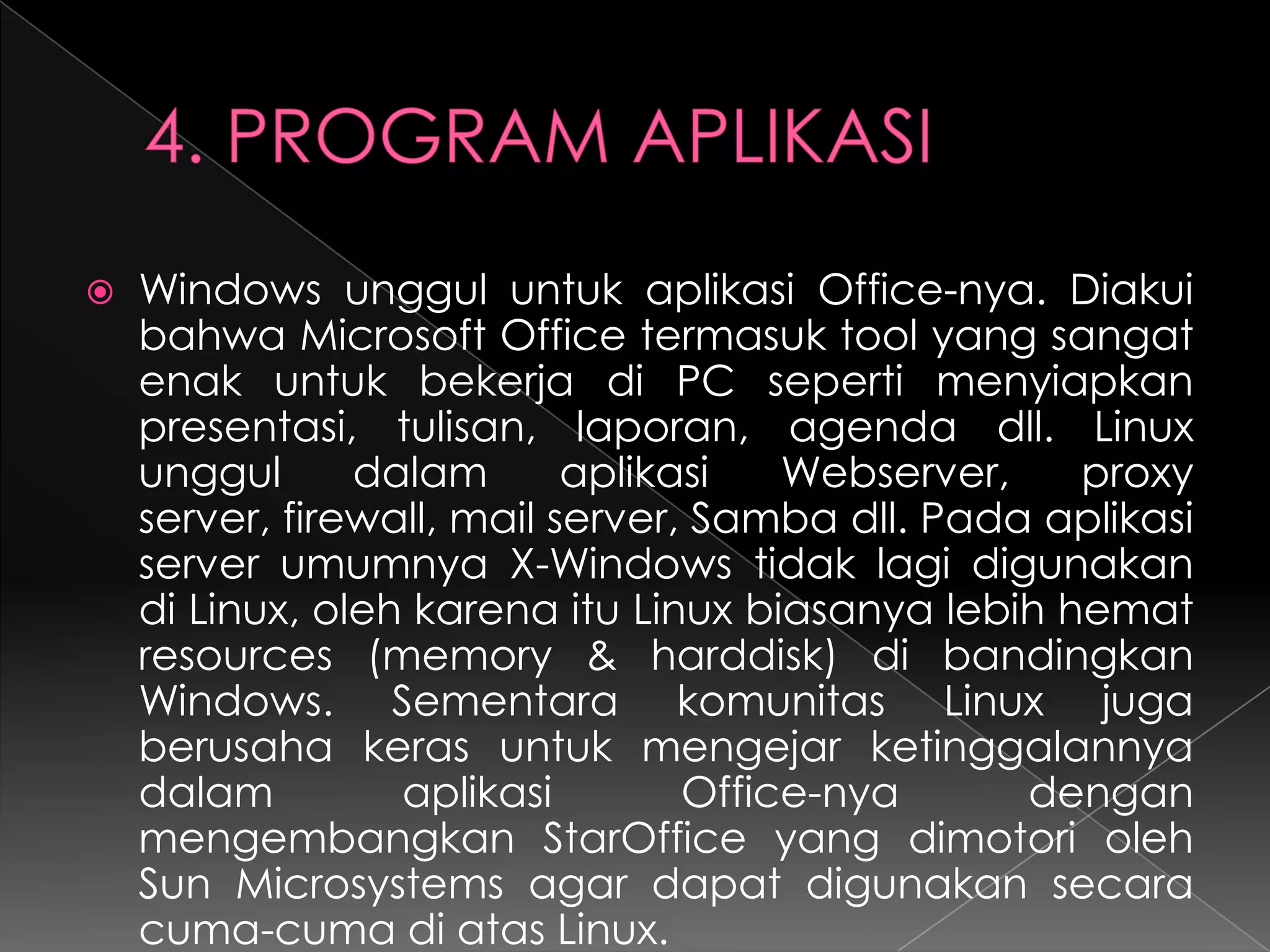 

Windows unggul untuk aplikasi Office-nya. Diakui
bahwa Microsoft Office termasuk tool yang sangat
enak untuk bekerja di PC seperti menyiapkan
presentasi, tulisan, laporan, agenda dll. Linux
unggul
dalam
aplikasi
Webserver,
proxy
server, firewall, mail server, Samba dll. Pada aplikasi
server umumnya X-Windows tidak lagi digunakan
di Linux, oleh karena itu Linux biasanya lebih hemat
resources (memory & harddisk) di bandingkan
Windows. Sementara komunitas Linux juga
berusaha keras untuk mengejar ketinggalannya
dalam
aplikasi
Office-nya
dengan
mengembangkan StarOffice yang dimotori oleh
Sun Microsystems agar dapat digunakan secara
cuma-cuma di atas Linux.

 