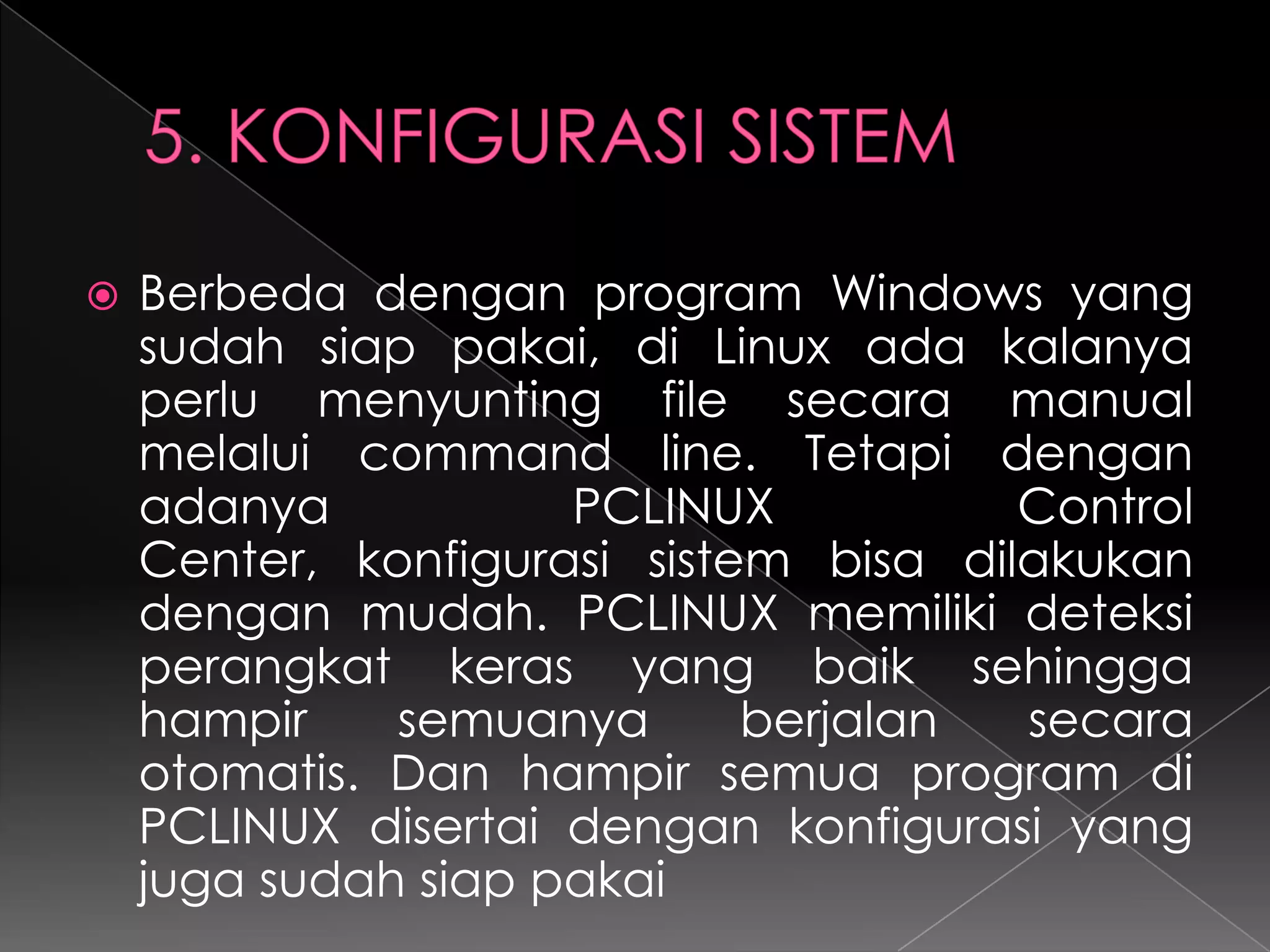 

Berbeda dengan program Windows yang
sudah siap pakai, di Linux ada kalanya
perlu menyunting file secara manual
melalui command line. Tetapi dengan
adanya
PCLINUX
Control
Center, konfigurasi sistem bisa dilakukan
dengan mudah. PCLINUX memiliki deteksi
perangkat keras yang baik sehingga
hampir
semuanya
berjalan
secara
otomatis. Dan hampir semua program di
PCLINUX disertai dengan konfigurasi yang
juga sudah siap pakai

 