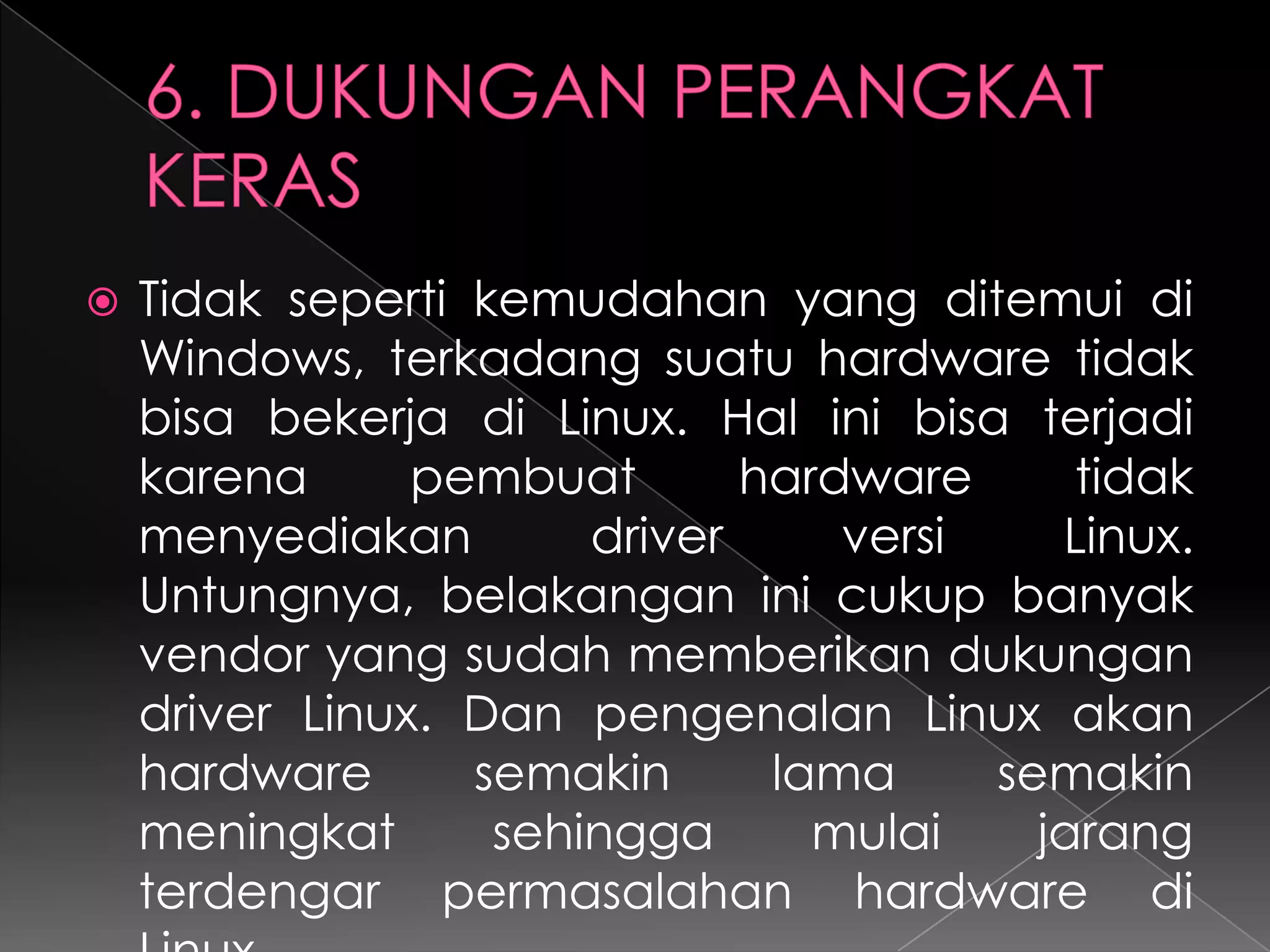 

Tidak seperti kemudahan yang ditemui di
Windows, terkadang suatu hardware tidak
bisa bekerja di Linux. Hal ini bisa terjadi
karena
pembuat
hardware
tidak
menyediakan
driver
versi
Linux.
Untungnya, belakangan ini cukup banyak
vendor yang sudah memberikan dukungan
driver Linux. Dan pengenalan Linux akan
hardware
semakin
lama
semakin
meningkat
sehingga
mulai
jarang
terdengar permasalahan hardware di

 