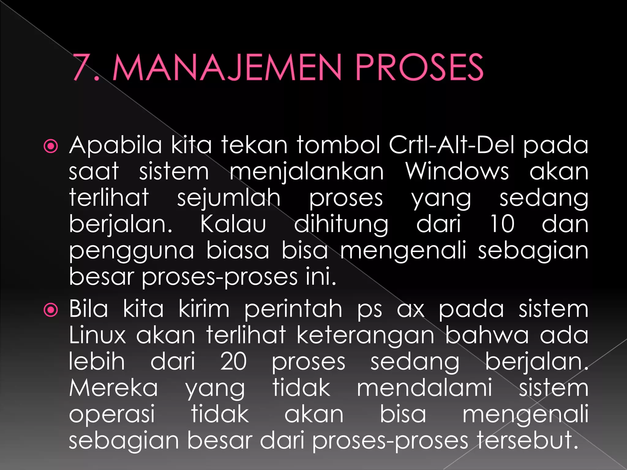 Apabila kita tekan tombol Crtl-Alt-Del pada
saat sistem menjalankan Windows akan
terlihat sejumlah proses yang sedang
berjalan. Kalau dihitung dari 10 dan
pengguna biasa bisa mengenali sebagian
besar proses-proses ini.
 Bila kita kirim perintah ps ax pada sistem
Linux akan terlihat keterangan bahwa ada
lebih dari 20 proses sedang berjalan.
Mereka yang tidak mendalami sistem
operasi tidak akan bisa mengenali
sebagian besar dari proses-proses tersebut.


 