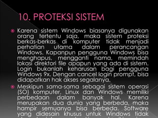 



Karena sistem Windows biasanya digunakan
orang tertentu saja, maka sistem proteksi
berkas-berkas di komputer tidak menjadi
perhatian
utama
dalam
perancangan
Windows. Kapanpun pengguna Windows bisa
menghapus, mengganti nama, memindah
lokasi direktori file apapun yang ada di sistem.
Login bukanlah keharusan bagi pengguna
Windows 9x. Dengan cancel login prompt, bisa
didapatkan hak akses segalanya.
Meskipun sama-sama sebagai sistem operasi
(SO) komputer, Linux dan Windows memiliki
perbedaan dalam banyak hal. Karena
merupakan dua dunia yang berbeda, maka
hampir semuanya bisa berbeda. Software
yang didesain khusus untuk Windows tidak

 