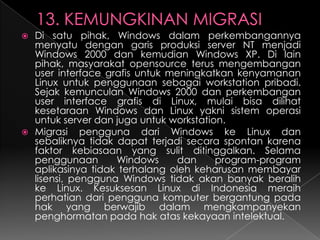 Di satu pihak, Windows dalam perkembangannya
menyatu dengan garis produksi server NT menjadi
Windows 2000 dan kemudian Windows XP. Di lain
pihak, masyarakat opensource terus mengembangan
user interface grafis untuk meningkatkan kenyamanan
Linux untuk penggunaan sebagai workstation pribadi.
Sejak kemunculan Windows 2000 dan perkembangan
user interface grafis di Linux, mulai bisa dilihat
kesetaraan Windows dan Linux yakni sistem operasi
untuk server dan juga untuk workstation.
 Migrasi pengguna dari Windows ke Linux dan
sebaliknya tidak dapat terjadi secara spontan karena
faktor kebiasaan yang sulit ditinggalkan. Selama
penggunaan
Windows
dan
program-program
aplikasinya tidak terhalang oleh keharusan membayar
lisensi, pengguna Windows tidak akan banyak beralih
ke Linux. Kesuksesan Linux di Indonesia meraih
perhatian dari pengguna komputer bergantung pada
hak yang berwajib dalam mengkampanyekan
penghormatan pada hak atas kekayaan intelektual.


 