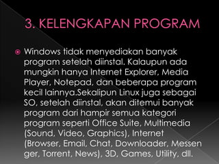 

Windows tidak menyediakan banyak
program setelah diinstal. Kalaupun ada
mungkin hanya Internet Explorer, Media
Player, Notepad, dan beberapa program
kecil lainnya.Sekalipun Linux juga sebagai
SO, setelah diinstal, akan ditemui banyak
program dari hampir semua kategori
program seperti Office Suite, Multimedia
(Sound, Video, Graphics), Internet
(Browser, Email, Chat, Downloader, Messen
ger, Torrent, News), 3D, Games, Utility, dll.

 