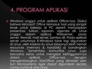 

Windows unggul untuk aplikasi Office-nya. Diakui
bahwa Microsoft Office termasuk tool yang sangat
enak untuk bekerja di PC seperti menyiapkan
presentasi, tulisan, laporan, agenda dll. Linux
unggul
dalam
aplikasi
Webserver,
proxy
server, firewall, mail server, Samba dll. Pada aplikasi
server umumnya X-Windows tidak lagi digunakan
di Linux, oleh karena itu Linux biasanya lebih hemat
resources (memory & harddisk) di bandingkan
Windows. Sementara komunitas Linux juga
berusaha keras untuk mengejar ketinggalannya
dalam
aplikasi
Office-nya
dengan
mengembangkan StarOffice yang dimotori oleh
Sun Microsystems agar dapat digunakan secara
cuma-cuma di atas Linux.

 