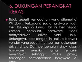 

Tidak seperti kemudahan yang ditemui di
Windows, terkadang suatu hardware tidak
bisa bekerja di Linux. Hal ini bisa terjadi
karena
pembuat
hardware
tidak
menyediakan
driver
versi
Linux.
Untungnya, belakangan ini cukup banyak
vendor yang sudah memberikan dukungan
driver Linux. Dan pengenalan Linux akan
hardware
semakin
lama
semakin
meningkat
sehingga
mulai
jarang
terdengar permasalahan hardware di

 