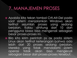 Apabila kita tekan tombol Crtl-Alt-Del pada
saat sistem menjalankan Windows akan
terlihat sejumlah proses yang sedang
berjalan. Kalau dihitung dari 10 dan
pengguna biasa bisa mengenali sebagian
besar proses-proses ini.
 Bila kita kirim perintah ps ax pada sistem
Linux akan terlihat keterangan bahwa ada
lebih dari 20 proses sedang berjalan.
Mereka yang tidak mendalami sistem
operasi tidak akan bisa mengenali
sebagian besar dari proses-proses tersebut.


 