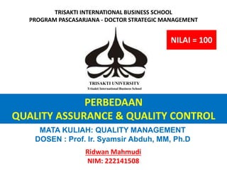 PERBEDAAN
QUALITY ASSURANCE & QUALITY CONTROL
Ridwan Mahmudi
NIM: 222141508
TRISAKTI UNIVERSITY
Trisakti International Business School
TRISAKTI INTERNATIONAL BUSINESS SCHOOL
PROGRAM PASCASARJANA - DOCTOR STRATEGIC MANAGEMENT
MATA KULIAH: QUALITY MANAGEMENT
DOSEN : Prof. Ir. Syamsir Abduh, MM, Ph.D
NILAI = 100
 